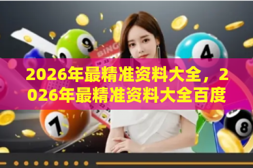 2026年最精准资料大全，2026年最精准资料大全百度官方版-2026...