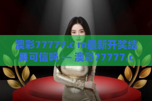 澳彩77777.c m最新开奖结果可信吗 — 澳彩77777.cm最新开奖结果可信度深度解析