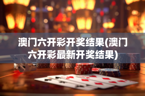 澳门六开彩开奖结果(澳门六开彩最新开奖结果)