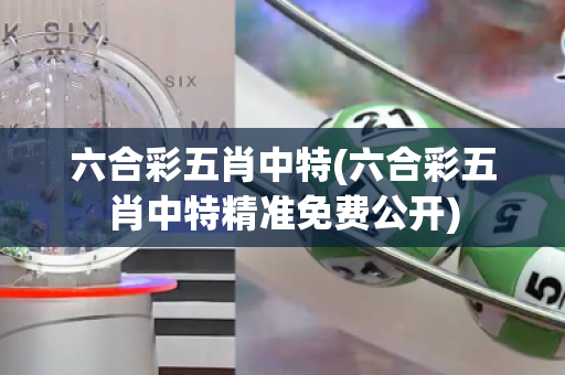 六合彩五肖中特(六合彩五肖中特精准免费公开)