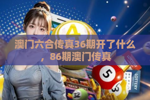 澳门六合传真36期开了什么，86期澳门传真